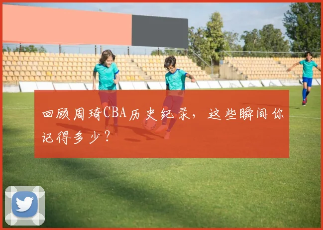 回顾周琦CBA历史纪录,这些瞬间你记得多少?
