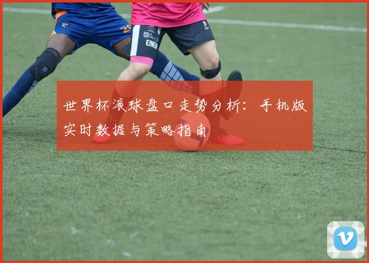 世界杯滚球盘口走势分析：手机版实时数据与策略指南