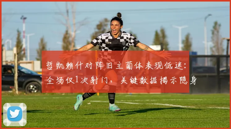 哲凯赖什对阵旧主葡体表现低迷:全场仅1次射门,关键数据揭示隐身90分钟原因