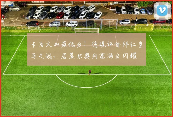 卡马文加最低分！德媒评价拜仁皇马之战，居莱尔奥利塞满分闪耀