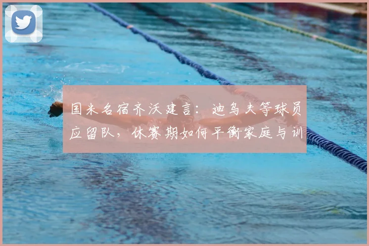 国米名宿齐沃建言：迪乌夫等球员应留队，休赛期如何平衡家庭与训练？