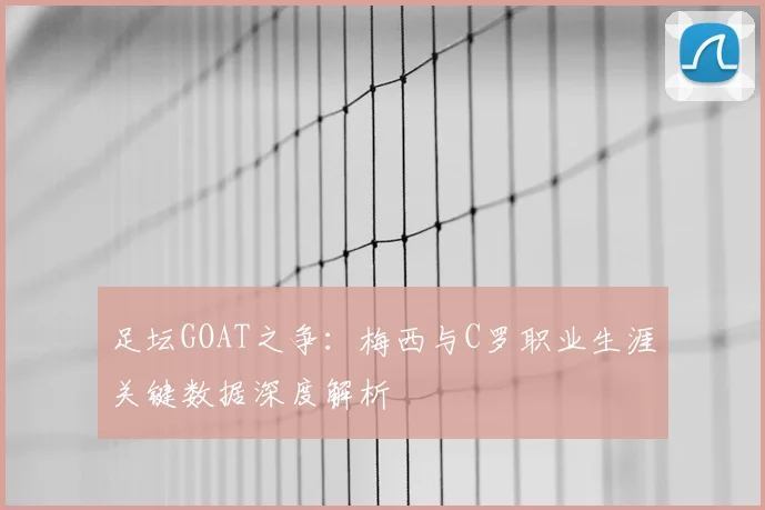 足坛GOAT之争:梅西与C罗职业生涯关键数据深度解析