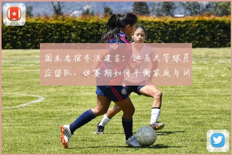 国米名宿齐沃建言：迪乌夫等球员应留队，休赛期如何平衡家庭与训练？