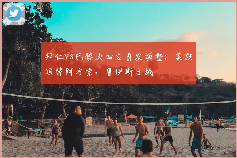 拜仁vs巴黎次回合首发调整：莱默顶替阿方索，鲁伊斯出战
