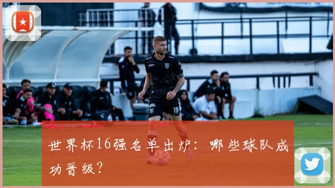 世界杯16强名单出炉：哪些球队成功晋级？