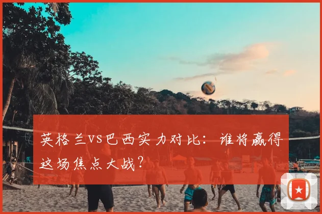 英格兰vs巴西实力对比：谁将赢得这场焦点大战？