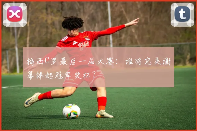 梅西C罗最后一届大赛:谁将完美谢幕捧起冠军奖杯?