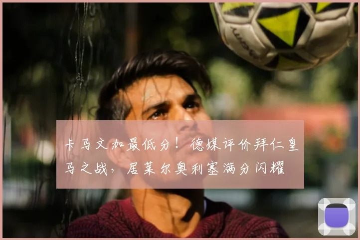 卡马文加最低分!德媒评价拜仁皇马之战,居莱尔奥利塞满分闪耀
