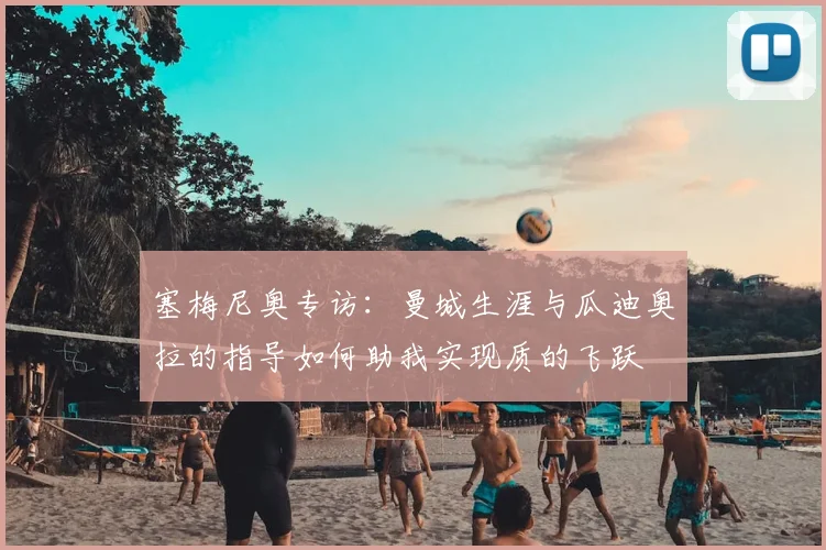 塞梅尼奥专访：曼城生涯与瓜迪奥拉的指导如何助我实现质的飞跃