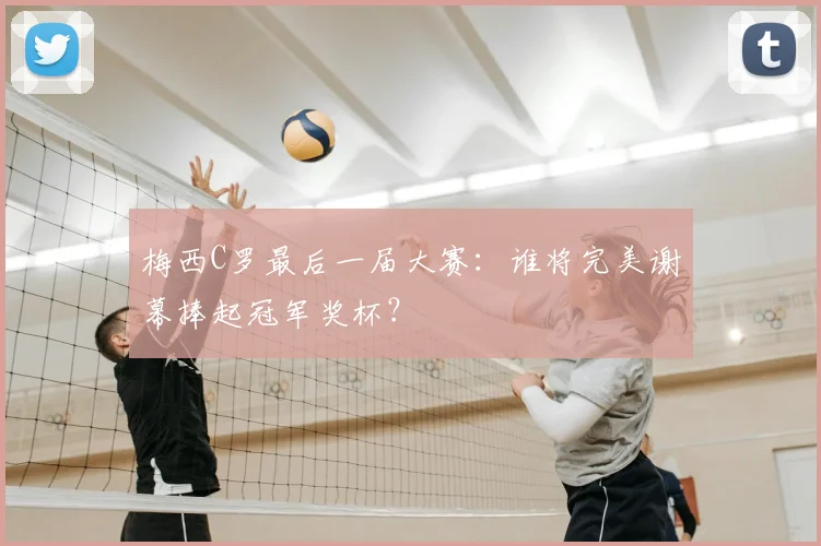 梅西C罗最后一届大赛：谁将完美谢幕捧起冠军奖杯？